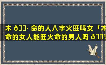 木 🌷 命的人八字火旺吗女「木命的女人能旺火命的男人吗 🐼 」